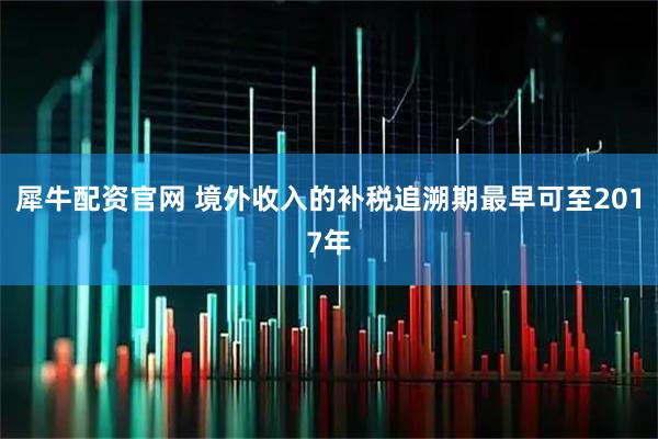 犀牛配资官网 境外收入的补税追溯期最早可至2017年
