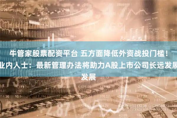 牛管家股票配资平台 五方面降低外资战投门槛！业内人士：最新管理办法将助力A股上市公司长远发展