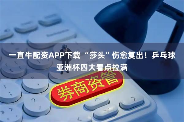 一直牛配资APP下载 “莎头”伤愈复出！乒乓球亚洲杯四大看点拉满