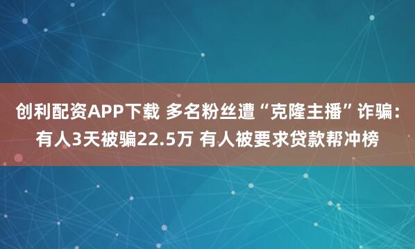 创利配资APP下载 多名粉丝遭“克隆主播”诈骗：有人3天被骗22.5万 有人被要求贷款帮冲榜