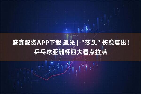 盛鑫配资APP下载 追光 | “莎头”伤愈复出！乒乓球亚洲杯四大看点拉满