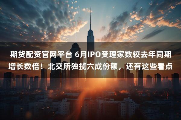 期货配资官网平台 6月IPO受理家数较去年同期增长数倍！北交所独揽六成份额，还有这些看点