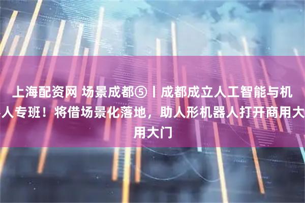 上海配资网 场景成都⑤丨成都成立人工智能与机器人专班！将借场景化落地，助人形机器人打开商用大门