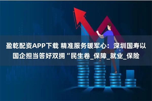 盈乾配资APP下载 精准服务暖军心：深圳国寿以国企担当答好双拥“民生卷_保障_就业_保险