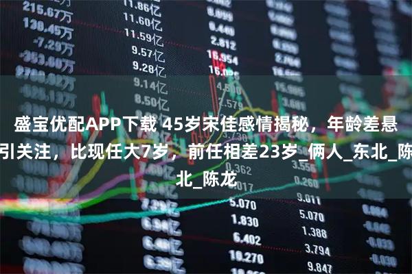 盛宝优配APP下载 45岁宋佳感情揭秘，年龄差悬殊引关注，比现任大7岁，前任相差23岁_俩人_东北_陈龙