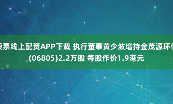 股票线上配资APP下载 执行董事黄少波增持金茂源环保(06805)2.2万股 每股作价1.9港元