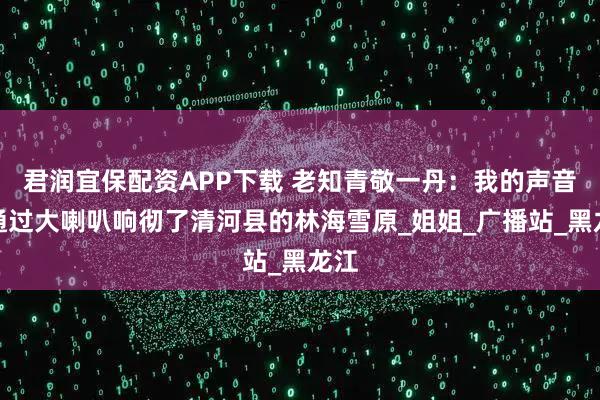 君润宜保配资APP下载 老知青敬一丹：我的声音，通过大喇叭响彻了清河县的林海雪原_姐姐_广播站_黑龙江