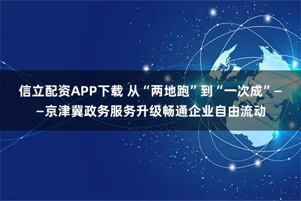 信立配资APP下载 从“两地跑”到“一次成”——京津冀政务服务升级畅通企业自由流动