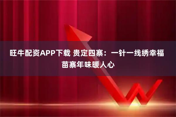 旺牛配资APP下载 贵定四寨：一针一线绣幸福 苗寨年味暖人心