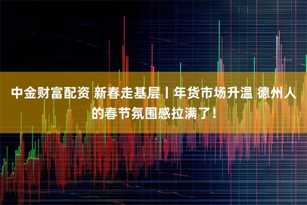 中金财富配资 新春走基层丨年货市场升温 德州人的春节氛围感拉满了！
