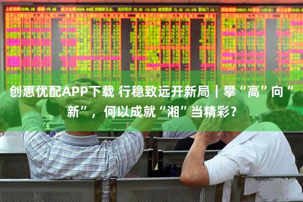 创惠优配APP下载 行稳致远开新局｜攀“高”向“新”，何以成就“湘”当精彩？