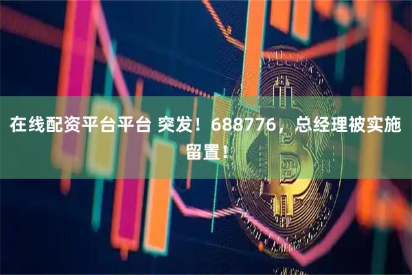 在线配资平台平台 突发！688776，总经理被实施留置！