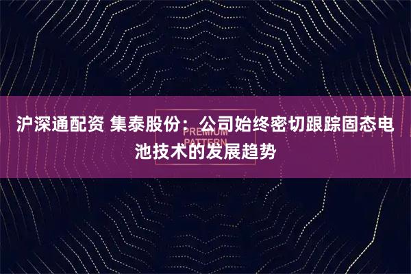 沪深通配资 集泰股份：公司始终密切跟踪固态电池技术的发展趋势