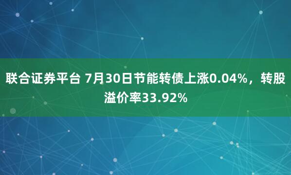 联合证券平台 7月30日节能转债上涨0.04%，转股溢价率33.92%