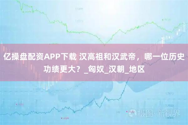 亿操盘配资APP下载 汉高祖和汉武帝，哪一位历史功绩更大？_匈奴_汉朝_地区
