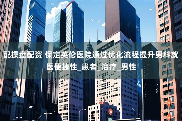 配操盘配资 保定英伦医院通过优化流程提升男科就医便捷性_患者_治疗_男性