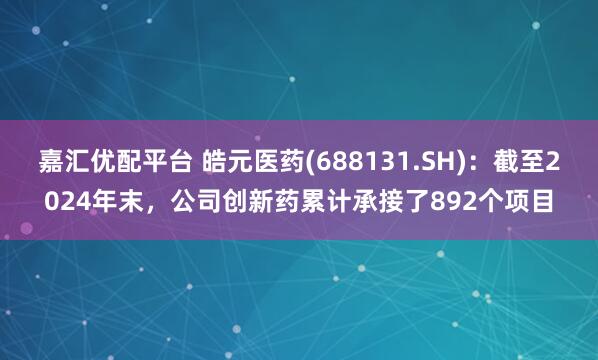 嘉汇优配平台 皓元医药(688131.SH)：截至2024年末，公司创新药累计承接了892个项目