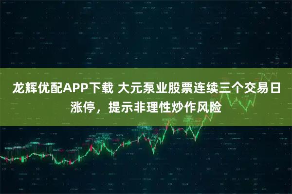 龙辉优配APP下载 大元泵业股票连续三个交易日涨停，提示非理性炒作风险