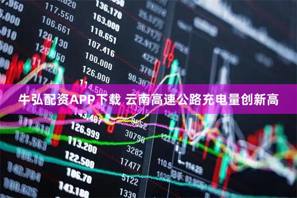 牛弘配资APP下载 云南高速公路充电量创新高