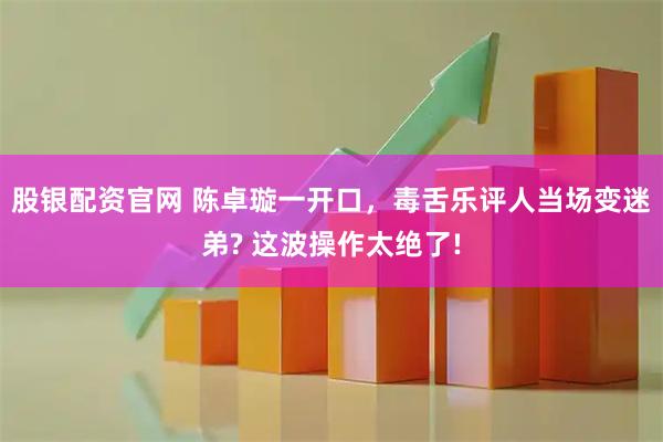 股银配资官网 陈卓璇一开口，毒舌乐评人当场变迷弟? 这波操作太绝了!