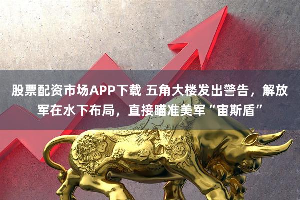 股票配资市场APP下载 五角大楼发出警告，解放军在水下布局，直接瞄准美军“宙斯盾”