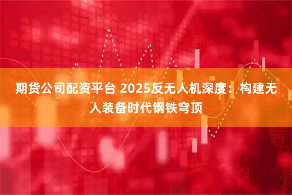 期货公司配资平台 2025反无人机深度：构建无人装备时代钢铁穹顶
