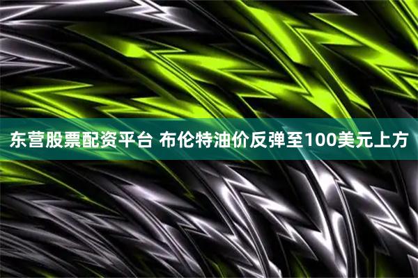 东营股票配资平台 布伦特油价反弹至100美元上方