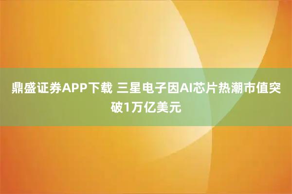 鼎盛证券APP下载 三星电子因AI芯片热潮市值突破1万亿美元