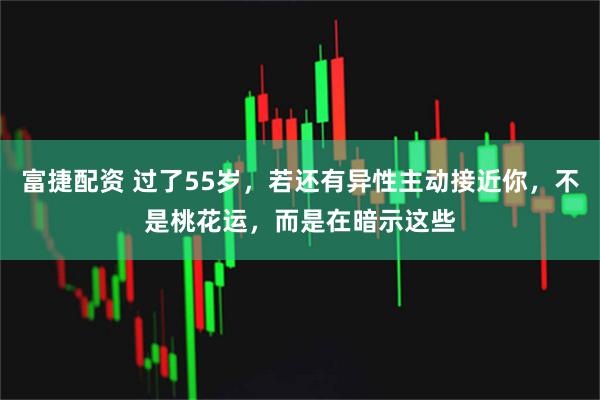 富捷配资 过了55岁，若还有异性主动接近你，不是桃花运，而是在暗示这些